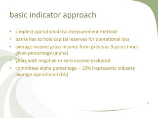 basic indicator approach
• simplest operational risk measurement method
• banks has to hold capital reserves for operational loss
• average income gross income from previous 3 years times
  given percentage (alpha)
• years with negative or zero income excluded
• committee alpha percentage – 15% (represents industry
  average operational risk)




                                                            12
 