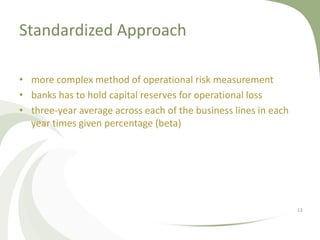 Standardized Approach

• more complex method of operational risk measurement
• banks has to hold capital reserves for operational loss
• three-year average across each of the business lines in each
  year times given percentage (beta)




                                                                 13
 