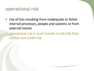 operational risk
• risk of loss resulting from inadequate or failed
  internal processes, people and systems or from
  external events
• operational risk is much harder to identify than
  market and credit risk
 
