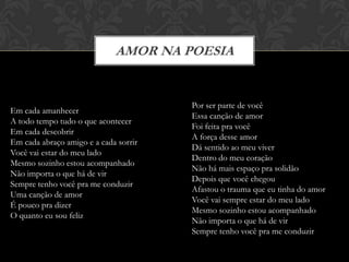 AMOR NA POESIA


                                       Por ser parte de você
Em cada amanhecer
                                       Essa canção de amor
A todo tempo tudo o que acontecer
                                       Foi feita pra você
Em cada descobrir
                                       A força desse amor
Em cada abraço amigo e a cada sorrir
                                       Dá sentido ao meu viver
Você vai estar do meu lado
                                       Dentro do meu coração
Mesmo sozinho estou acompanhado
                                       Não há mais espaço pra solidão
Não importa o que há de vir
                                       Depois que você chegou
Sempre tenho você pra me conduzir
                                       Afastou o trauma que eu tinha do amor
Uma canção de amor
                                       Você vai sempre estar do meu lado
É pouco pra dizer
                                       Mesmo sozinho estou acompanhado
O quanto eu sou feliz
                                       Não importa o que há de vir
                                       Sempre tenho você pra me conduzir
 
