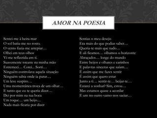 AMOR NA POESIA

Sentei-me à beira-mar                Sentias o meu desejo
O sol batia-me no rosto.             Era mais do que podias saber…
O vento fazia-me arrepiar…           Queria-te mais que tudo…
Olhei em teus olhos                  E ali ficamos… olhamos o horizonte
Vi-me reflectida em ti.              Abraçados… longe do mundo
Suavemente tocaste na minha mão      Entre beijos e olhares e carinhos
Estremeci… Corei... Sorri…           E palavras sinceras que saíam…
Ninguém controlava aquela situação   É assim que me fazes sentir
Ninguém sabia onde ia parar…         É assim que quero estar
Um leve suspiro…                     Junto a ti… sentir-te… beijar-te…
Uma momentânea troca de um olhar…    Estarei a sonhar? Sim, estou…
E tanto que eu te queria dizer…      Mas estamos quase a acordar
Dei por mim na tua boca              E um no outro vamo-nos saciar…
Um toque… um beijo…
Nada mais ficaria por dizer
 