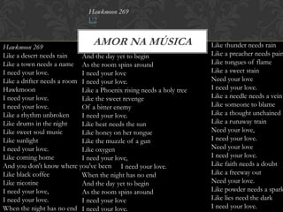 Hawkmoon 269
                               U2


Hawkmoon 269
                                AMOR NA MÚSICA                        Like thunder needs rain
Like a desert needs rain    And the day yet to begin                  Like a preacher needs pain
Like a town needs a name As the room spins around                     Like tongues of flame
I need your love.           I need your love                          Like a sweet stain
Like a drifter needs a room I need your love.                         Need your love
Hawkmoon                    Like a Phoenix rising needs a holy tree   I need your love.
I need your love.           Like the sweet revenge                    Like a needle needs a vein
I need your love.           Of a bitter enemy                         Like someone to blame
Like a rhythm unbroken      I need your love.                         Like a thought unchained
Like drums in the night     Like heat needs the sun                   Like a runaway train
Like sweet soul music       Like honey on her tongue                  Need your love,
Like sunlight               Like the muzzle of a gun                  I need your love.
I need your love.           Like oxygen                               Need your love
Like coming home            I need your love,                         I need your love.
And you don't know where you've been I need your love.                Like faith needs a doubt
Like black coffee           When the night has no end                 Like a freeway out
Like nicotine               And the day yet to begin                  Need your love.
I need your love,           As the room spins around                  Like powder needs a spark
I need your love.           I need your love                          Like lies need the dark
When the night has no end I need your love.                           I need your love.
 