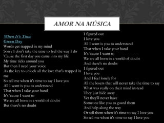 AMOR NA MÚSICA
                                                    I figured out
When It's Time
                                                    I love you
Green Day
                                                    All I want is you to understand
Words get trapped in my mind
                                                    That when I take your hand
Sorry I don't take the time to feel the way I do
                                                    It's 'cause I want to
'Cause the first day you came into my life
                                                    We are all born in a world of doubt
My time ticks around you
                                                    And there's no doubt
But then I need your voice
                                                    I figured out
As the key to unlock all the love that's trapped in
                                                    I love you
me
                                                    And I feel lonely for
So tell me when it's time to say I love you
                                                    All the losers that will never take the time to say
All I want is you to understand
                                                    What was really on their mind instead
That when I take your hand
                                                    They just hide away
It's 'cause I want to
                                                    Yet they'll never have
We are all born in a world of doubt
                                                    Someone like you to guard them
But there's no doubt
                                                    And help along the way
                                                    Or tell them when it's time to say I love you
                                                    So tell me when it's time to say I love you
 