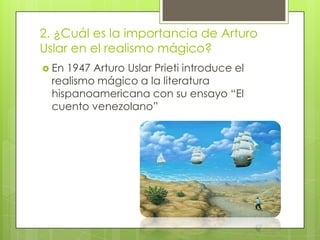 2. ¿Cuál es la importancia de Arturo
Uslar en el realismo mágico?
 En1947 Arturo Uslar Prieti introduce el
 realismo mágico a la literatura
 hispanoamericana con su ensayo “El
 cuento venezolano”
 