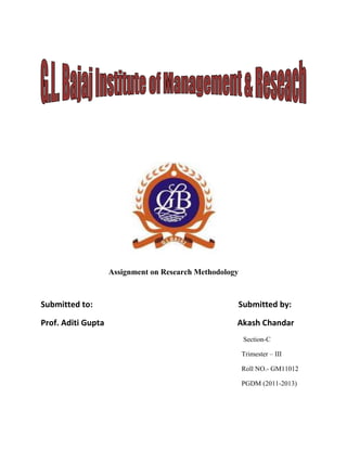 Assignment on Research Methodology



Submitted to:                                        Submitted by:

Prof. Aditi Gupta                                    Akash Chandar
                                                         Section-C

                                                         Trimester – III

                                                         Roll NO.- GM11012

                                                         PGDM (2011-2013)
 