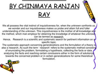 Research Methodology- An Introduction BY CHINMAYA RANJAN RAY We all possess the vital instinct of inquisitiveness for, when the unknown confronts us, we wonder and our inquisitiveness makes us probe and attain full and fuller understanding of the unknown. This inquisitiveness is the mother of all knowledge and the method, which man employs for obtaining the knowledge of whatever the unknown, can be termed as  research . Hence,  Research is a scientific and systematic search for pertinent information on a specific topic. The systematic approach concerning generalizations and the formulation of a theory is also a research. As such the term ‘ research’ refers to the systematic method consisting of enunciating the problem, formulating a hypothesis, collecting the facts or data, analyzing the facts and reaching certain conclusions either in the form of solution(s) towards the concerned problem or in certain generalizations for some theoretical formulation. 