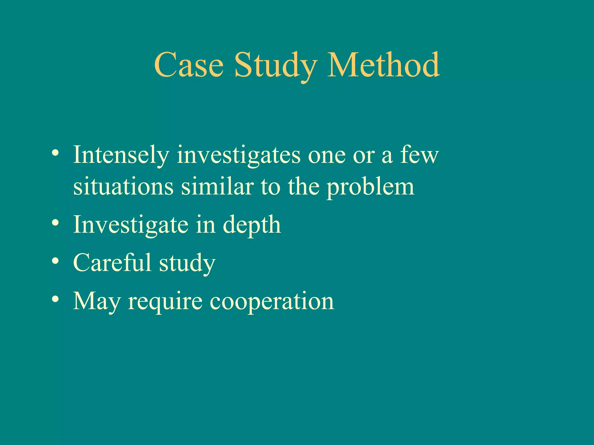 Case Study Method

• Intensely investigates one or a few
  situations similar to the problem
• Investigate in depth
• Careful study
• May require cooperation
 