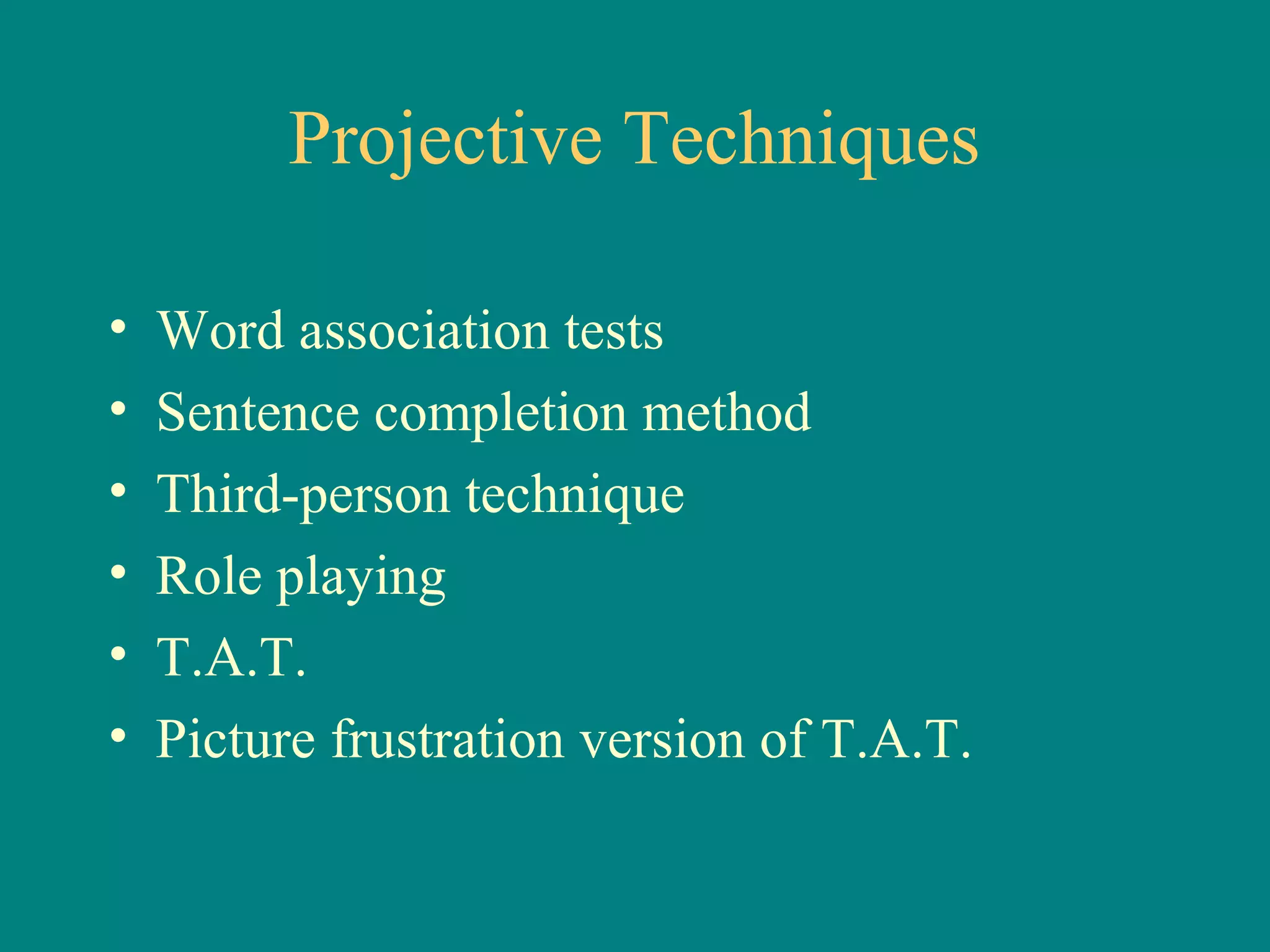 Projective Techniques

•   Word association tests
•   Sentence completion method
•   Third-person technique
•   Role playing
•   T.A.T.
•   Picture frustration version of T.A.T.
 