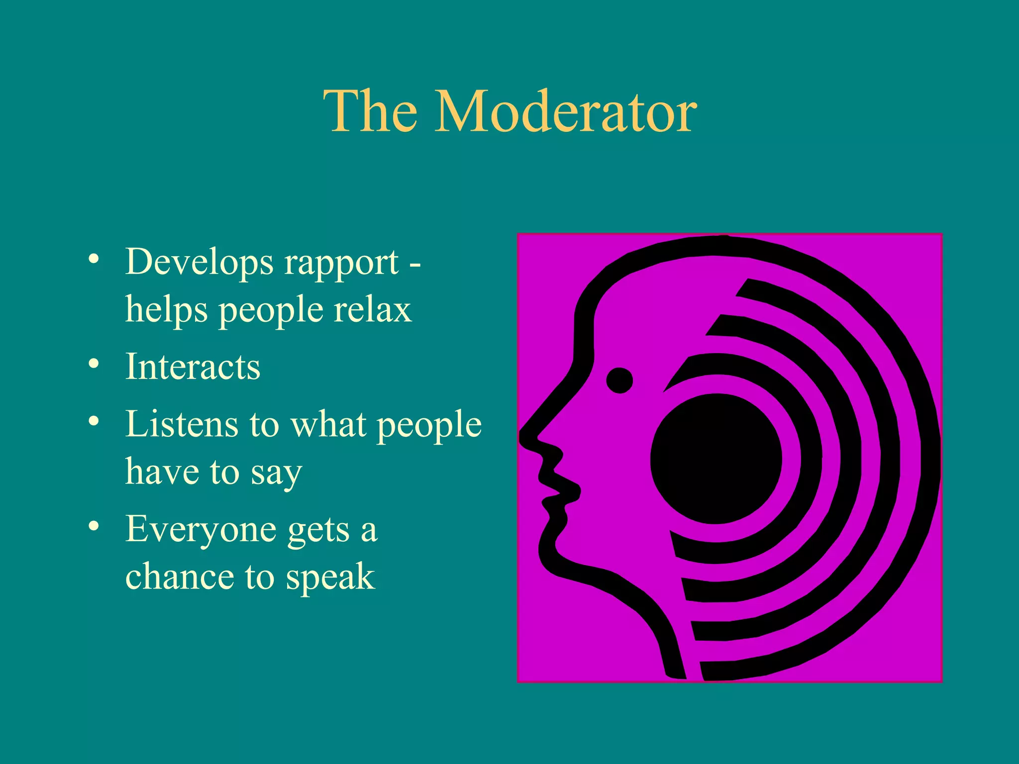The Moderator

• Develops rapport -
  helps people relax
• Interacts
• Listens to what people
  have to say
• Everyone gets a
  chance to speak
 