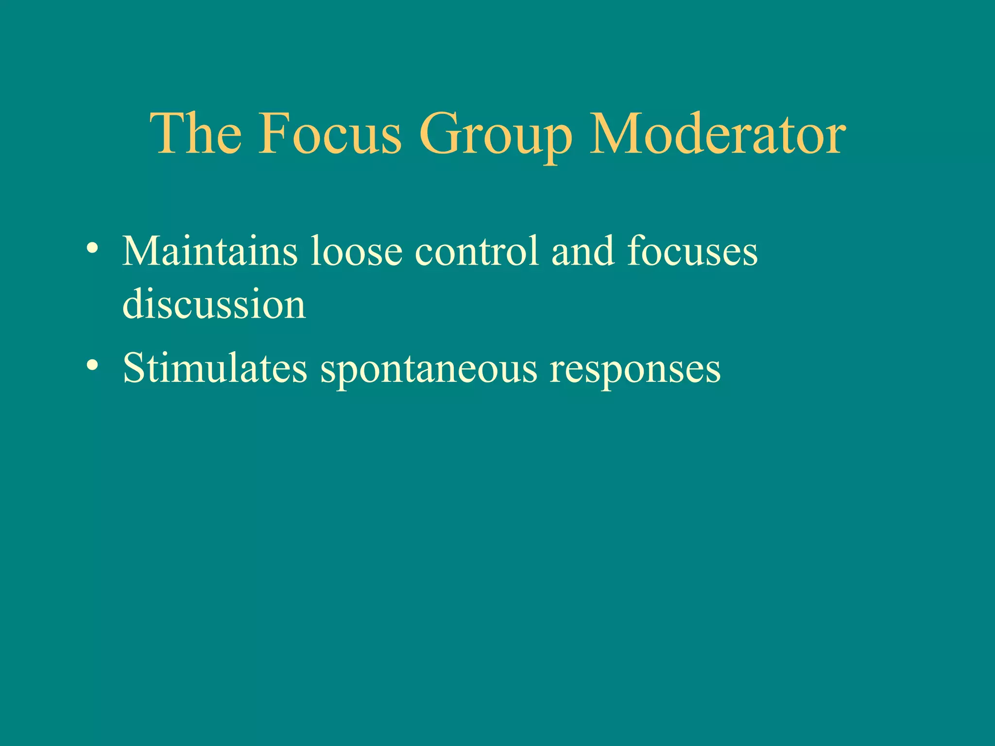 The Focus Group Moderator
• Maintains loose control and focuses
  discussion
• Stimulates spontaneous responses
 