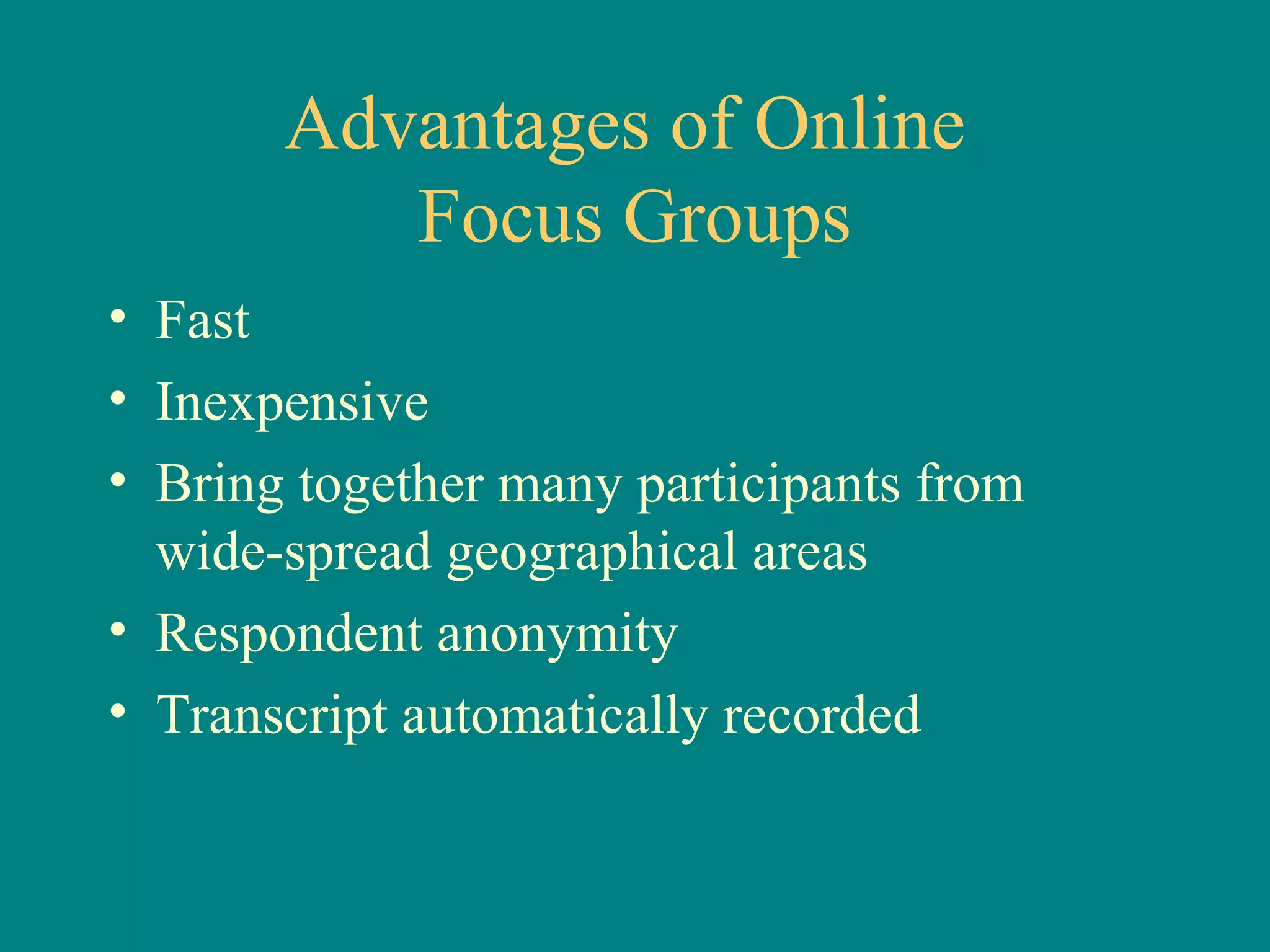 Advantages of Online
          Focus Groups
• Fast
• Inexpensive
• Bring together many participants from
  wide-spread geographical areas
• Respondent anonymity
• Transcript automatically recorded
 