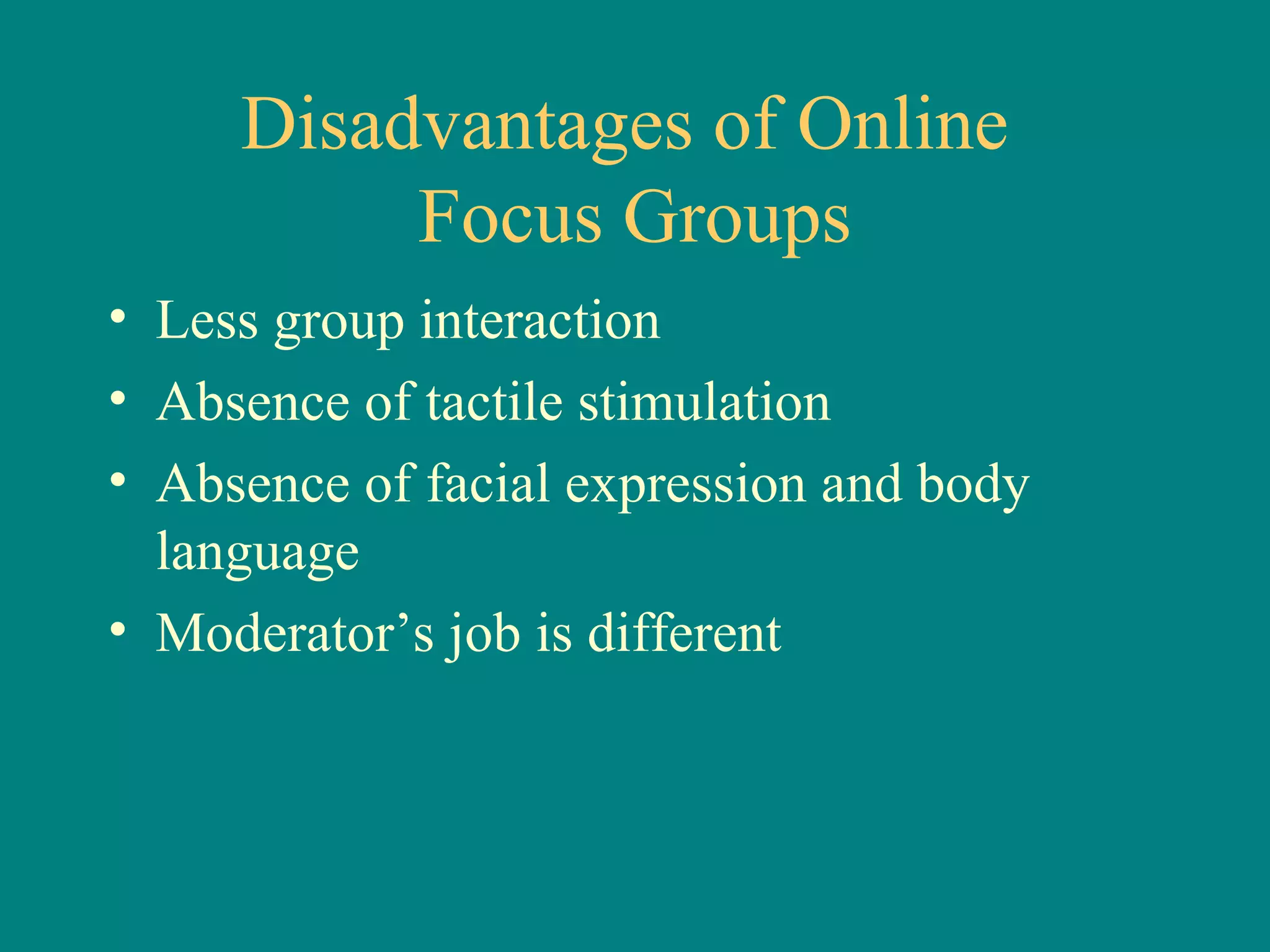 Disadvantages of Online
          Focus Groups
• Less group interaction
• Absence of tactile stimulation
• Absence of facial expression and body
  language
• Moderator’s job is different
 
