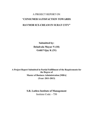 A PROJECT REPORT ON
“CONSUMER SATISFACTION TOWARDS
HAVMOR ICE-CREAM IN SURAT CITY”
Submitted by:
Deladvala Mayur N (18)
Gohil Vijay K (31)
A Projest Report Submitted in Partial Fulfillment of the Requirements for
the Degree of
Master of Business Administration [MBA]
(Year: 2011-2013)
S.R. Luthra Institute of Management
Institute Code: - 750
 