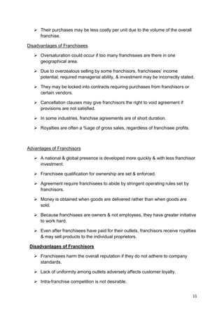 11
 Their purchases may be less costly per unit due to the volume of the overall
franchise.
Disadvantages of Franchisees
 Oversaturation could occur if too many franchisees are there in one
geographical area.
 Due to overzealous selling by some franchisors, franchisees‟ income
potential, required managerial ability, & investment may be incorrectly stated.
 They may be locked into contracts requiring purchases from franchisors or
certain vendors.
 Cancellation clauses may give franchisors the right to void agreement if
provisions are not satisfied.
 In some industries, franchise agreements are of short duration.
 Royalties are often a %age of gross sales, regardless of franchisee profits.
Advantages of Franchisors
 A national & global presence is developed more quickly & with less franchisor
investment.
 Franchisee qualification for ownership are set & enforced.
 Agreement require franchisees to abide by stringent operating rules set by
franchisors.
 Money is obtained when goods are delivered rather than when goods are
sold.
 Because franchisees are owners & not employees, they have greater initiative
to work hard.
 Even after franchisees have paid for their outlets, franchisors receive royalties
& may sell products to the individual proprietors.
Disadvantages of Franchisors
 Franchisees harm the overall reputation if they do not adhere to company
standards.
 Lack of uniformity among outlets adversely affects customer loyalty.
 Intra-franchise competition is not desirable.
 