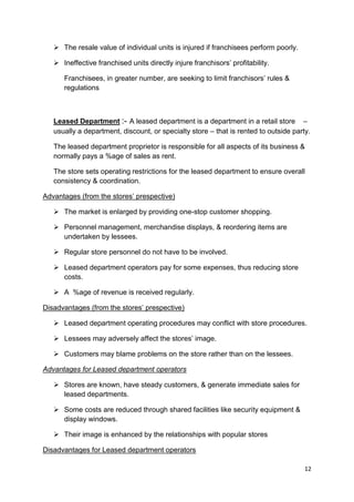 12
 The resale value of individual units is injured if franchisees perform poorly.
 Ineffective franchised units directly injure franchisors‟ profitability.
Franchisees, in greater number, are seeking to limit franchisors‟ rules &
regulations
Leased Department :- A leased department is a department in a retail store –
usually a department, discount, or specialty store – that is rented to outside party.
The leased department proprietor is responsible for all aspects of its business &
normally pays a %age of sales as rent.
The store sets operating restrictions for the leased department to ensure overall
consistency & coordination.
Advantages (from the stores‟ prespective)
 The market is enlarged by providing one-stop customer shopping.
 Personnel management, merchandise displays, & reordering items are
undertaken by lessees.
 Regular store personnel do not have to be involved.
 Leased department operators pay for some expenses, thus reducing store
costs.
 A %age of revenue is received regularly.
Disadvantages (from the stores‟ prespective)
 Leased department operating procedures may conflict with store procedures.
 Lessees may adversely affect the stores‟ image.
 Customers may blame problems on the store rather than on the lessees.
Advantages for Leased department operators
 Stores are known, have steady customers, & generate immediate sales for
leased departments.
 Some costs are reduced through shared facilities like security equipment &
display windows.
 Their image is enhanced by the relationships with popular stores
Disadvantages for Leased department operators
 