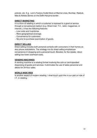 14
policies, etc. E.g. .Levi‟s Factory Outlet Store at Marine Lines, Mumbai. Reebok,
Nike & Adidas Stores on the Delhi-Haryana border.
DIRECT MARKETING
It is a form of retailing in which a customer is exposed to a good or service
through a non-personal medium (e.g. Direct mail, T.V., radio, magazines, or
internet.). It has the following features:
Low costs and inventories
More geographical coverage.
Convenience for customers.
No prior to purchase examination of goods.
DIRECT SELLING
Direct selling includes both personal contacts with consumers in their homes as
also phone solicitations. The strategy mix for direct selling emphasizes
convenience in shopping and a personal touch. Besides, for the retailer, direct
selling has lower overhead costs.
VENDING MACHINES
A vending machine is a retailing format involving the coin-or card-operated
dispensing of goods and services. It eliminates the use of sales personnel and
allows for 24-hour sales.
WORLD WIDE WEB
Is another aspect of modern retailing. I shall touch upon this in our part on role of
I.T. in retailing.
 
