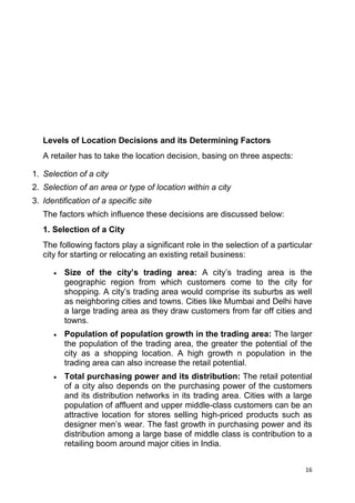 16
Levels of Location Decisions and its Determining Factors
A retailer has to take the location decision, basing on three aspects:
1. Selection of a city
2. Selection of an area or type of location within a city
3. Identification of a specific site
The factors which influence these decisions are discussed below:
1. Selection of a City
The following factors play a significant role in the selection of a particular
city for starting or relocating an existing retail business:
Size of the city’s trading area: A city‟s trading area is the
geographic region from which customers come to the city for
shopping. A city‟s trading area would comprise its suburbs as well
as neighboring cities and towns. Cities like Mumbai and Delhi have
a large trading area as they draw customers from far off cities and
towns.
Population of population growth in the trading area: The larger
the population of the trading area, the greater the potential of the
city as a shopping location. A high growth n population in the
trading area can also increase the retail potential.
Total purchasing power and its distribution: The retail potential
of a city also depends on the purchasing power of the customers
and its distribution networks in its trading area. Cities with a large
population of affluent and upper middle-class customers can be an
attractive location for stores selling high-priced products such as
designer men‟s wear. The fast growth in purchasing power and its
distribution among a large base of middle class is contribution to a
retailing boom around major cities in India.
 