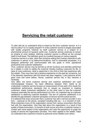 18
Servicing the retail customer
To start with let us understand what is meant by the term customer service. Is it a
returns policy? Is it a loyalty program? In India customer service is largely associated
with loyalty programs however by itself customer service is a subject of a
phenomenal amount of research world over. Customer service continues to remain
an enigma to most retailers. Defining customer service is difficult as the concept
itself is multi faced. The definition given by Lovelock focuses on various aspects:
Customer service is a task, other than proactive selling that involves interactions with
customers in person or by telecommunications, mail or automated processes. It is
designed performed and communicated with two goals in mind: operational
productivity and customer satisfaction.
Thus, customer service may be termed as all the functions and activities performed
by a retailer in order to satisfy the customer thereby building customers for life. In
case of most customers, what is uppermost in the mind is their last experience with
the retailer. They may have had a positive experience on the past ten occasions, but
if the eleventh experience with the brand has been negative, it will subsume all the
good ones that came before. Hence, customer service has in fact, become a
necessity.
Very often, the terms customer service and customer satisfaction are used
interchangeably however, the basic difference between them needs to be
understood. Customer service focuses on measurement of how well a firm meets the
established performance standards that re viewed as important to meeting
customers‟ needs Customers satisfaction on the other hand is how the customer
measure externally the service performance of a firm. An important key to customer
satisfaction is obtaining customer feedback. The aim of customer satisfaction is to
identify the gap between customer perception of service and the actual service.
It is believed that every encounter that a customer has with a service provider in any
form – personal on the phone, complaint handling bills etc – is a moment of truth.
What customers know of the organization comes from various encounters that they
had with the organization. How they feel about the organization is a result of the
quality of these encounters. A moment of truth occurs any time a customer comes in
contact with some aspect of the organization and uses the opportunity to judge the
quality of service the organization provides. This when applied to the retailer, helps
us understand why customers choose to patronize some retailers over others.
 