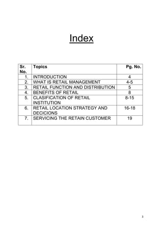 3
Index
Sr.
No.
Topics Pg. No.
1. INTRODUCTION 4
2. WHAT IS RETAIL MANAGEMENT 4-5
3. RETAIL FUNCTION AND DISTRIBUTION 5
4. BENEFITS OF RETAIL 8
5. CLASIFICATION OF RETAIL
INSTITUTION
8-15
6. RETAIL LOCATION STRATEGY AND
DECICIONS
16-18
7. SERVICING THE RETAIN CUSTOMER 19
 