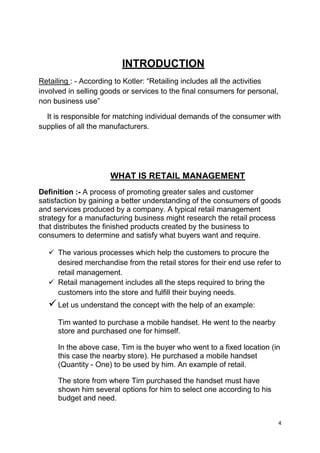 4
INTRODUCTION
Retailing : - According to Kotler: “Retailing includes all the activities
involved in selling goods or services to the final consumers for personal,
non business use”
It is responsible for matching individual demands of the consumer with
supplies of all the manufacturers.
WHAT IS RETAIL MANAGEMENT
Definition :- A process of promoting greater sales and customer
satisfaction by gaining a better understanding of the consumers of goods
and services produced by a company. A typical retail management
strategy for a manufacturing business might research the retail process
that distributes the finished products created by the business to
consumers to determine and satisfy what buyers want and require.
 The various processes which help the customers to procure the
desired merchandise from the retail stores for their end use refer to
retail management.
 Retail management includes all the steps required to bring the
customers into the store and fulfill their buying needs.
Let us understand the concept with the help of an example:
Tim wanted to purchase a mobile handset. He went to the nearby
store and purchased one for himself.
In the above case, Tim is the buyer who went to a fixed location (in
this case the nearby store). He purchased a mobile handset
(Quantity - One) to be used by him. An example of retail.
The store from where Tim purchased the handset must have
shown him several options for him to select one according to his
budget and need.
 