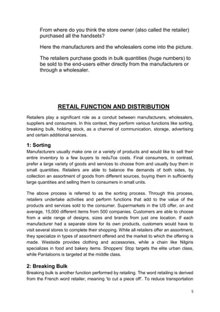 5
From where do you think the store owner (also called the retailer)
purchased all the handsets?
Here the manufacturers and the wholesalers come into the picture.
The retailers purchase goods in bulk quantities (huge numbers) to
be sold to the end-users either directly from the manufacturers or
through a wholesaler.
RETAIL FUNCTION AND DISTRIBUTION
Retailers play a significant role as a conduit between manufacturers, wholesalers,
suppliers and consumers. In this context, they perform various functions like sorting,
breaking bulk, holding stock, as a channel of communication, storage, advertising
and certain additional services.
1: Sorting
Manufacturers usually make one or a variety of products and would like to sell their
entire inventory to a few buyers to redu7ce costs. Final consumers, in contrast,
prefer a large variety of goods and services to choose from and usually buy them in
small quantities. Retailers are able to balance the demands of both sides, by
collection an assortment of goods from different sources, buying them in sufficiently
large quantities and selling them to consumers in small units.
The above process is referred to as the sorting process. Through this process,
retailers undertake activities and perform functions that add to the value of the
products and services sold to the consumer. Supermarkets in the US offer, on and
average, 15,000 different items from 500 companies. Customers are able to choose
from a wide range of designs, sizes and brands from just one location. If each
manufacturer had a separate store for its own products, customers would have to
visit several stores to complete their shopping. While all retailers offer an assortment,
they specialize in types of assortment offered and the market to which the offering is
made. Westside provides clothing and accessories, while a chain like Nilgiris
specializes in food and bakery items. Shoppers‟ Stop targets the elite urban class,
while Pantaloons is targeted at the middle class.
2: Breaking Bulk
Breaking bulk is another function performed by retailing. The word retailing is derived
from the French word retailer, meaning „to cut a piece off‟. To reduce transportation
 