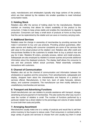 6
costs, manufacturers and wholesalers typically ship large cartons of the product,
which are then tailored by the retailers into smaller quantities to meet individual
consumption needs.
3: Holding Stock
Retailers also offer the service of holding stock for the manufacturers. Retailers
maintain an inventory that allows for instant availability of the product to the
consumers. It helps to keep prices stable and enables the manufacturer to regulate
production. Consumers can keep a small stock of products at home as they know
that this can be replenished by the retailer and can save on inventory carrying costs.
4: Additional Services
Retailers ease the change in ownership of merchandise by providing services that
make it convenient to buy and use products. Providing product guarantees, after-
sales service and dealing with consumer complaints are some of the services that
add value to the actual product at the retailers‟ end. Retailers also offer credit and
hire-purchase facilities to the customers to enable them to buy a product now and
pay for it later. Retailers fill orders, promptly process, deliver and install products.
Salespeople are also employed by retailers to answer queries and provide additional
information about the displayed products. The display itself allows the consumer to
see and test products before actual purchase. Retail essentially completes
transactions with customers.
5: Channel of Communication
Retailers also act as the channel of communication and information between the
wholesalers or suppliers and the consumers. From advertisements, salespeople and
display, shoppers learn about the characteristics and features of a product or
services offered. Manufacturers, in their turn, learn of sales forecasts, delivery
delays, and customer complaints. The manufacturer can then modify defective or
unsatisfactory merchandise and services.
6: Transport and Advertising Functions
Small manufacturers can use retailers to provide assistance with transport, storage,
advertising and pre-payment of merchandise. This also works the other way round in
case the number of retailers is small. The number of functions performed by a
particular retailer has a direct relation to the percentage and volume of sales needed
to cover both their costs and profits.
7: Arranging Assortment
Manufacturers usually make one or a variety of products and would like to sell their
entire inventory to few buyers to reduce costs. Final consumers in contrast prefer a
large variety of goods and services to choose from and usually buy them in small
 
