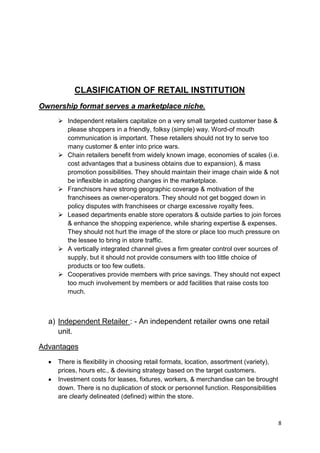 8
CLASIFICATION OF RETAIL INSTITUTION
Ownership format serves a marketplace niche.
 Independent retailers capitalize on a very small targeted customer base &
please shoppers in a friendly, folksy (simple) way. Word-of mouth
communication is important. These retailers should not try to serve too
many customer & enter into price wars.
 Chain retailers benefit from widely known image, economies of scales (i.e.
cost advantages that a business obtains due to expansion), & mass
promotion possibilities. They should maintain their image chain wide & not
be inflexible in adapting changes in the marketplace.
 Franchisors have strong geographic coverage & motivation of the
franchisees as owner-operators. They should not get bogged down in
policy disputes with franchisees or charge excessive royalty fees.
 Leased departments enable store operators & outside parties to join forces
& enhance the shopping experience, while sharing expertise & expenses.
They should not hurt the image of the store or place too much pressure on
the lessee to bring in store traffic.
 A vertically integrated channel gives a firm greater control over sources of
supply, but it should not provide consumers with too little choice of
products or too few outlets.
 Cooperatives provide members with price savings. They should not expect
too much involvement by members or add facilities that raise costs too
much.
a) Independent Retailer : - An independent retailer owns one retail
unit.
Advantages
There is flexibility in choosing retail formats, location, assortment (variety),
prices, hours etc., & devising strategy based on the target customers.
Investment costs for leases, fixtures, workers, & merchandise can be brought
down. There is no duplication of stock or personnel function. Responsibilities
are clearly delineated (defined) within the store.
 