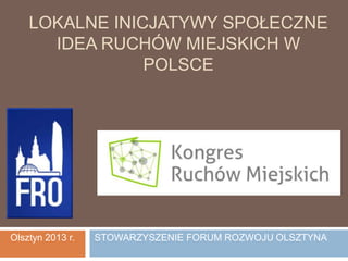 LOKALNE INICJATYWY SPOŁECZNE
IDEA RUCHÓW MIEJSKICH W
POLSCE
Olsztyn 2013 r. STOWARZYSZENIE FORUM ROZWOJU OLSZTYNA
 