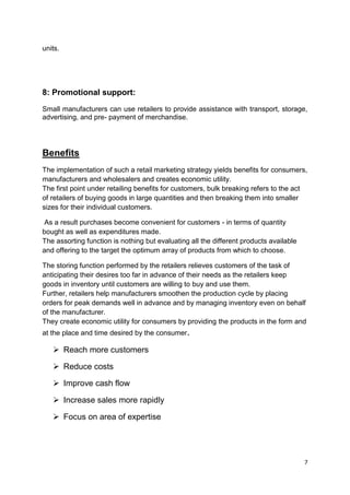 7
units.
8: Promotional support:
Small manufacturers can use retailers to provide assistance with transport, storage,
advertising, and pre- payment of merchandise.
Benefits
The implementation of such a retail marketing strategy yields benefits for consumers,
manufacturers and wholesalers and creates economic utility.
The first point under retailing benefits for customers, bulk breaking refers to the act
of retailers of buying goods in large quantities and then breaking them into smaller
sizes for their individual customers.
As a result purchases become convenient for customers - in terms of quantity
bought as well as expenditures made.
The assorting function is nothing but evaluating all the different products available
and offering to the target the optimum array of products from which to choose.
The storing function performed by the retailers relieves customers of the task of
anticipating their desires too far in advance of their needs as the retailers keep
goods in inventory until customers are willing to buy and use them.
Further, retailers help manufacturers smoothen the production cycle by placing
orders for peak demands well in advance and by managing inventory even on behalf
of the manufacturer.
They create economic utility for consumers by providing the products in the form and
at the place and time desired by the consumer.
 Reach more customers
 Reduce costs
 Improve cash flow
 Increase sales more rapidly
 Focus on area of expertise
 