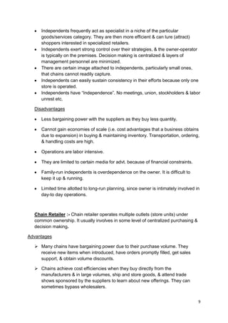 9
Independents frequently act as specialist in a niche of the particular
goods/services category. They are then more efficient & can lure (attract)
shoppers interested in specialized retailers.
Independents exert strong control over their strategies, & the owner-operator
is typically on the premises. Decision making is centralized & layers of
management personnel are minimized.
There are certain image attached to independents, particularly small ones,
that chains cannot readily capture.
Independents can easily sustain consistency in their efforts because only one
store is operated.
Independents have “Independence”. No meetings, union, stockholders & labor
unrest etc.
Disadvantages
Less bargaining power with the suppliers as they buy less quantity.
Cannot gain economies of scale (i.e. cost advantages that a business obtains
due to expansion) in buying & maintaining inventory. Transportation, ordering,
& handling costs are high.
Operations are labor intensive.
They are limited to certain media for advt. because of financial constraints.
Family-run independents is overdependence on the owner. It is difficult to
keep it up & running.
Limited time allotted to long-run planning, since owner is intimately involved in
day-to day operations.
Chain Retailer :- Chain retailer operates multiple outlets (store units) under
common ownership. It usually involves in some level of centralized purchasing &
decision making.
Advantages
 Many chains have bargaining power due to their purchase volume. They
receive new items when introduced, have orders promptly filled, get sales
support, & obtain volume discounts.
 Chains achieve cost efficiencies when they buy directly from the
manufacturers & in large volumes, ship and store goods, & attend trade
shows sponsored by the suppliers to learn about new offerings. They can
sometimes bypass wholesalers.
 