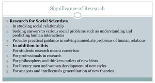Significance of Research
 Research for Social Scientists
1.
2.
3.

1.
2.
3.
4.
5.

In studying social relationship
Seeking answers to various social problems such as understanding and
predicting human interactions
Provides practical guidance in solving immediate problems of human relations
In addition to this
For students research means careerism
For professionals in research
For philosophers and thinkers outlets of new ideas
For literary men and women development of new styles
For analysts and intellectuals generalization of new theories

 