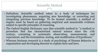 Scientific Method
 Definition:

Scientific method refers to a body of techniques for
investigating phenomena, acquiring new knowledge, or correcting and
integrating previous knowledge. To be termed scientific, a method of
inquiry must be based on gathering empirical and measurable evidence
subject to specific principles of reasoning.
 The Oxford English Dictionary says that scientific method is: "a method or
procedure that has characterized natural science since the 17th
century, consisting in systematic observation, measurement, and
experiment, and the formulation, testing, and modification of hypotheses.“
 Whereas business research is a study of psychology of Human Behavior in
organization and developing theories to explain facts and laws.

 