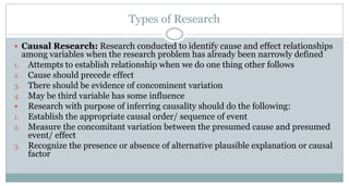 Types of Research
 Causal Research: Research conducted to identify cause and effect relationships

among variables when the research problem has already been narrowly defined
1. Attempts to establish relationship when we do one thing other follows
2. Cause should precede effect
3. There should be evidence of concominent variation
4. May be third variable has some influence
 Research with purpose of inferring causality should do the following:
1. Establish the appropriate causal order/ sequence of event
2. Measure the concomitant variation between the presumed cause and presumed
event/ effect
3. Recognize the presence or absence of alternative plausible explanation or causal
factor

 