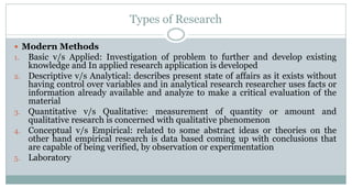Types of Research
 Modern Methods
1. Basic v/s Applied: Investigation of problem to further and develop existing
2.

3.
4.

5.

knowledge and In applied research application is developed
Descriptive v/s Analytical: describes present state of affairs as it exists without
having control over variables and in analytical research researcher uses facts or
information already available and analyze to make a critical evaluation of the
material
Quantitative v/s Qualitative: measurement of quantity or amount and
qualitative research is concerned with qualitative phenomenon
Conceptual v/s Empirical: related to some abstract ideas or theories on the
other hand empirical research is data based coming up with conclusions that
are capable of being verified, by observation or experimentation
Laboratory

 