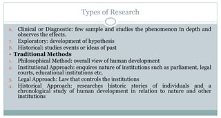 Types of Research
Clinical or Diagnostic: few sample and studies the phenomenon in depth and
observes the effects.
7. Exploratory: development of hypothesis
8. Historical: studies events or ideas of past
 Traditional Methods
1. Philosophical Method: overall view of human development
2. Institutional Approach: enquires nature of institutions such as parliament, legal
courts, educational institutions etc.
3. Legal Approach: Law that controls the institutions
4. Historical Approach: researches historic stories of individuals and a
chronological study of human development in relation to nature and other
institutions
6.

 