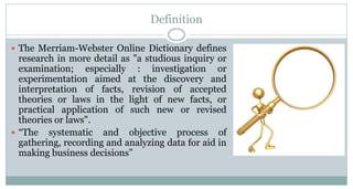 Definition
 The Merriam-Webster Online Dictionary defines

research in more detail as "a studious inquiry or
examination; especially : investigation or
experimentation aimed at the discovery and
interpretation of facts, revision of accepted
theories or laws in the light of new facts, or
practical application of such new or revised
theories or laws".
 “The systematic and objective process of
gathering, recording and analyzing data for aid in
making business decisions”

 