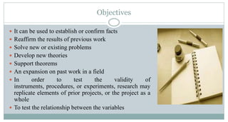 Objectives
 It can be used to establish or confirm facts
 Reaffirm the results of previous work
 Solve new or existing problems
 Develop new theories
 Support theorems

 An expansion on past work in a field
 In

order
to
test
the
validity
of
instruments, procedures, or experiments, research may
replicate elements of prior projects, or the project as a
whole
 To test the relationship between the variables

 