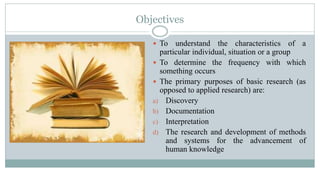 Objectives
 To

understand the characteristics of a
particular individual, situation or a group
 To determine the frequency with which
something occurs
 The primary purposes of basic research (as
opposed to applied research) are:
a) Discovery
b) Documentation
c) Interpretation
d) The research and development of methods
and systems for the advancement of
human knowledge

 