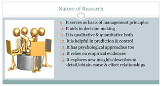 Nature of Research
9. It serves as basis of management principles
10.It aids in decision making
11. It is qualitative & quantitative both
12. It is helpful in prediction & control
13. It has psychological approaches too
14. It relies on empirical evidences
15. It explores new insights/describes in
detail/obtain cause & effect relationships

 