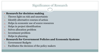 Significance of Research
 Research for decision making

Throws light on risk and uncertainty
2. Identify alternative courses of action
3. Helps in economic use of scarce resources
4. Helps in project identification
5. Solves allocation problem
6. Investment problem
7. Helps in planning
 Research for Government Policies and Economic Systems
1. Government Budgets
2. Facilitates the decision of the policy makers
1.

 