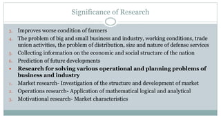 Significance of Research
3.
4.
5.
6.


1.
2.
3.

Improves worse condition of farmers
The problem of big and small business and industry, working conditions, trade
union activities, the problem of distribution, size and nature of defense services
Collecting information on the economic and social structure of the nation
Prediction of future developments
Research for solving various operational and planning problems of
business and industry
Market research- Investigation of the structure and development of market
Operations research- Application of mathematical logical and analytical
Motivational research- Market characteristics

 