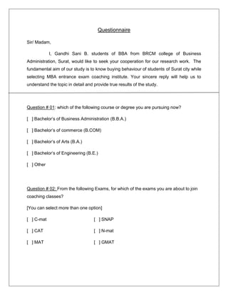 Questionnaire
Sir/ Madam,
I, Gandhi Sani B. students of BBA from BRCM college of Business
Administration, Surat, would like to seek your cooperation for our research work. The
fundamental aim of our study is to know buying behaviour of students of Surat city while
selecting MBA entrance exam coaching institute. Your sincere reply will help us to
understand the topic in detail and provide true results of the study.

Question # 01: which of the following course or degree you are pursuing now?
[ ] Bachelor’s of Business Administration (B.B.A.)
[ ] Bachelor’s of commerce (B.COM)
[ ] Bachelor’s of Arts (B.A.)
[ ] Bachelor’s of Engineering (B.E.)
[ ] Other

Question # 02: From the following Exams, for which of the exams you are about to join
coaching classes?
[You can select more than one option]
[ ] C-mat

[ ] SNAP

[ ] CAT

[ ] N-mat

[ ] MAT

[ ] GMAT

 
