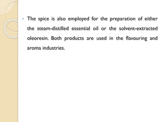 • The spice is also employed for the preparation of either
the steam-distilled essential oil or the solvent-extracted
oleoresin. Both products are used in the flavouring and
aroma industries.
 
