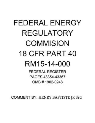  
 
 
FEDERAL ENERGY 
REGULATORY  
COMMISION 
18 CFR PART 40 
RM15­14­000 
FEDERAL REGISTER 
PAGES 43354­43367 
OMB # 1902­0248 
 
 
COMMENT BY: ​HENRY BAPTISTE JR 3rd  
 
 
 