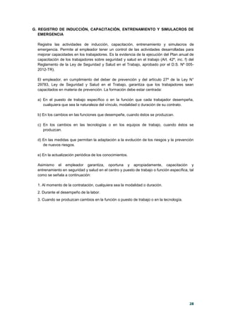 28
G. REGISTRO DE INDUCCIÓN, CAPACITACIÓN, ENTRENAMIENTO Y SIMULACROS DE
EMERGENCIA
Registra las actividades de inducción, capacitación, entrenamiento y simulacros de
emergencia. Permite al empleador tener un control de las actividades desarrolladas para
mejorar capacidades en los trabajadores. Es la evidencia de la ejecución del Plan anual de
capacitación de los trabajadores sobre seguridad y salud en el trabajo (Art. 42º, inc. f) del
Reglamento de la Ley de Seguridad y Salud en el Trabajo, aprobado por el D.S. Nº 005-
2012-TR).
El empleador, en cumplimiento del deber de prevención y del artículo 27º de la Ley N°
29783, Ley de Seguridad y Salud en el Trabajo, garantiza que los trabajadores sean
capacitados en materia de prevención. La formación debe estar centrada:
a) En el puesto de trabajo específico o en la función que cada trabajador desempeña,
cualquiera que sea la naturaleza del vínculo, modalidad o duración de su contrato.
b) En los cambios en las funciones que desempeñe, cuando éstos se produzcan.
c) En los cambios en las tecnologías o en los equipos de trabajo, cuando éstos se
produzcan.
d) En las medidas que permitan la adaptación a la evolución de los riesgos y la prevención
de nuevos riesgos.
e) En la actualización periódica de los conocimientos.
Asimismo el empleador garantiza, oportuna y apropiadamente, capacitación y
entrenamiento en seguridad y salud en el centro y puesto de trabajo o función específica, tal
como se señala a continuación:
1. Al momento de la contratación, cualquiera sea la modalidad o duración.
2. Durante el desempeño de la labor.
3. Cuando se produzcan cambios en la función o puesto de trabajo o en la tecnología.
 