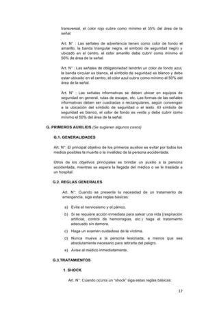 17
transversal, el color rojo cubre como mínimo el 35% del área de la
señal.
Art. N° : Las señales de advertencia tienen como color de fondo el
amarillo, la banda triangular negra, el símbolo de seguridad negro y
ubicado en el centro, el color amarillo debe cubrir como mínimo el
50% de área de la señal.
Art. N° : Las señales de obligatoriedad tendrán un color de fondo azul,
la banda circular es blanca, el símbolo de seguridad es blanco y debe
estar ubicado en el centro, el color azul cubre como mínimo el 50% del
área de la señal.
Art. N° : Las señales informativas se deben ubicar en equipos de
seguridad en general, rutas de escape, etc. Las formas de las señales
informativas deben ser cuadradas o rectangulares, según convengan
a la ubicación del símbolo de seguridad o el texto. El símbolo de
seguridad es blanco, el color de fondo es verde y debe cubrir como
mínimo el 50% del área de la señal.
G. PRIMEROS AUXILIOS (Se sugieren algunos casos)
G.1. GENERALIDADES
Art. N°: El principal objetivo de los primeros auxilios es evitar por todos los
medios posibles la muerte o la invalidez de la persona accidentada.
Otros de los objetivos principales es brindar un auxilio a la persona
accidentada, mientras se espera la llegada del médico o se le traslada a
un hospital.
G.2. REGLAS GENERALES
Art. N°: Cuando se presente la necesidad de un tratamiento de
emergencia, siga estas reglas básicas:
a) Evite el nerviosismo y el pánico.
b) Si se requiere acción inmediata para salvar una vida (respiración
artificial, control de hemorragias, etc.) haga el tratamiento
adecuado sin demora.
c) Haga un examen cuidadoso de la víctima.
d) Nunca mueva a la persona lesionada, a menos que sea
absolutamente necesario para retirarla del peligro.
e) Avise al médico inmediatamente.
G.3.TRATAMIENTOS
1. SHOCK
Art. N°: Cuando ocurra un “shock” siga estas reglas básicas:
 
