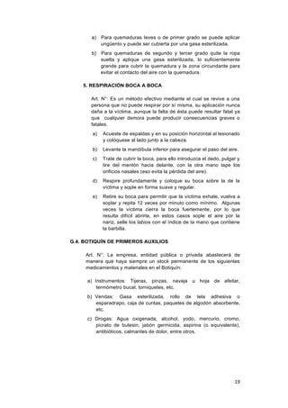 19
a) Para quemaduras leves o de primer grado se puede aplicar
ungüento y puede ser cubierta por una gasa esterilizada.
b) Para quemaduras de segundo y tercer grado quite la ropa
suelta y aplique una gasa esterilizada, lo suficientemente
grande para cubrir la quemadura y la zona circundante para
evitar el contacto del aire con la quemadura.
5. RESPIRACIÓN BOCA A BOCA
Art. N°: Es un método efectivo mediante el cual se revive a una
persona que no puede respirar por sí misma, su aplicación nunca
daña a la víctima, aunque la falta de ésta puede resultar fatal ya
que cualquier demora puede producir consecuencias graves o
fatales.
a) Acueste de espaldas y en su posición horizontal al lesionado
y colóquese al lado junto a la cabeza.
b) Levante la mandíbula inferior para asegurar el paso del aire.
c) Trate de cubrir la boca, para ello introduzca el dedo, pulgar y
tire del mentón hacia delante, con la otra mano tape los
orificios nasales (eso evita la pérdida del aire).
d) Respire profundamente y coloque su boca sobre la de la
víctima y sople en forma suave y regular.
e) Retire su boca para permitir que la víctima exhale, vuelva a
soplar y repita 12 veces por minuto como mínimo. Algunas
veces la víctima cierra la boca fuertemente, por lo que
resulta difícil abrirla, en estos casos sople el aire por la
nariz, selle los labios con el índice de la mano que contiene
la barbilla.
G.4. BOTIQUÍN DE PRIMEROS AUXILIOS
Art. N°: La empresa, entidad pública o privada abastecerá de
manera que haya siempre un stock permanente de los siguientes
medicamentos y materiales en el Botiquín:
a) Instrumentos: Tijeras, pinzas, navaja u hoja de afeitar,
termómetro bucal, torniquetes, etc.
b) Vendas: Gasa esterilizada, rollo de tela adhesiva o
esparadrapo, caja de curitas, paquetes de algodón absorbente,
etc.
c) Drogas: Agua oxigenada, alcohol, yodo, mercurio, cromo,
picrato de butesin, jabón germicida, aspirina (o equivalente),
antibióticos, calmantes de dolor, entre otros.
 