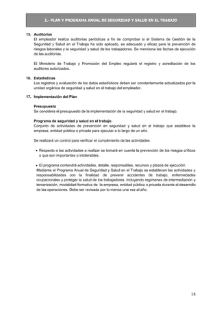2.- PLAN Y PROGRAMA ANUAL DE SEGURIDAD Y SALUD EN EL TRABAJO
18
15. Auditorias
El empleador realiza auditorías periódicas a fin de comprobar si el Sistema de Gestión de la
Seguridad y Salud en el Trabajo ha sido aplicado, es adecuado y eficaz para la prevención de
riesgos laborales y la seguridad y salud de los trabajadores. Se menciona las fechas de ejecución
de las auditorías.
El Ministerio de Trabajo y Promoción del Empleo regulará el registro y acreditación de los
auditores autorizados.
16. Estadísticas
Los registros y evaluación de los datos estadísticos deben ser constantemente actualizados por la
unidad orgánica de seguridad y salud en el trabajo del empleador.
17. Implementación del Plan
Presupuesto
Se considera el presupuesto de la implementación de la seguridad y salud en el trabajo.
Programa de seguridad y salud en el trabajo
Conjunto de actividades de prevención en seguridad y salud en el trabajo que establece la
empresa, entidad pública o privada para ejecutar a lo largo de un año.
Se realizará un control para verificar el cumplimiento de las actividades
 Respecto a las actividades a realizar se tomará en cuenta la prevención de los riesgos críticos
o que son importantes o intolerables.
 El programa contendrá actividades, detalle, responsables, recursos y plazos de ejecución.
Mediante el Programa Anual de Seguridad y Salud en el Trabajo se establecen las actividades y
responsabilidades con la finalidad de prevenir accidentes de trabajo, enfermedades
ocupacionales y proteger la salud de los trabajadores, incluyendo regímenes de intermediación y
tercerización, modalidad formativa de la empresa, entidad pública o privada durante el desarrollo
de las operaciones. Debe ser revisada por lo menos una vez al año.
 