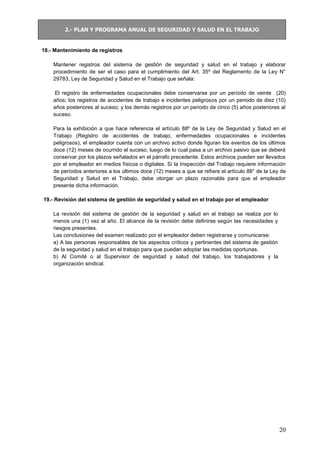 2.- PLAN Y PROGRAMA ANUAL DE SEGURIDAD Y SALUD EN EL TRABAJO
20
18.- Mantenimiento de registros
Mantener registros del sistema de gestión de seguridad y salud en el trabajo y elaborar
procedimiento de ser el caso para el cumplimiento del Art. 35º del Reglamento de la Ley N°
29783, Ley de Seguridad y Salud en el Trabajo que señala:
El registro de enfermedades ocupacionales debe conservarse por un período de veinte (20)
años; los registros de accidentes de trabajo e incidentes peligrosos por un periodo de diez (10)
años posteriores al suceso; y los demás registros por un periodo de cinco (5) años posteriores al
suceso.
Para la exhibición a que hace referencia el artículo 88º de la Ley de Seguridad y Salud en el
Trabajo (Registro de accidentes de trabajo, enfermedades ocupacionales e incidentes
peligrosos), el empleador cuenta con un archivo activo donde figuran los eventos de los últimos
doce (12) meses de ocurrido el suceso, luego de lo cual pasa a un archivo pasivo que se deberá
conservar por los plazos señalados en el párrafo precedente. Estos archivos pueden ser llevados
por el empleador en medios físicos o digitales. Si la Inspección del Trabajo requiere información
de períodos anteriores a los últimos doce (12) meses a que se refiere el artículo 88° de la Ley de
Seguridad y Salud en el Trabajo, debe otorgar un plazo razonable para que el empleador
presente dicha información.
19.- Revisión del sistema de gestión de seguridad y salud en el trabajo por el empleador
La revisión del sistema de gestión de la seguridad y salud en el trabajo se realiza por lo
menos una (1) vez al año. El alcance de la revisión debe definirse según las necesidades y
riesgos presentes.
Las conclusiones del examen realizado por el empleador deben registrarse y comunicarse:
a) A las personas responsables de los aspectos críticos y pertinentes del sistema de gestión
de la seguridad y salud en el trabajo para que puedan adoptar las medidas oportunas.
b) Al Comité o al Supervisor de seguridad y salud del trabajo, los trabajadores y la
organización sindical.
 