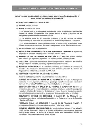 3.- IDENTIFICACIÓN DE PELIGROS Y EVALUACIÓN DE RIESGOS LABORALES
31
FICHA TÉCNICA DEL FORMATO DEL PROCESO DE IDENTIFICACIÓN, EVALUACIÓN Y
CONTROL DE RIESGOS OCUPACIONALES
I.- DATOS DE LA EMPRESA O INSTITUCIÓN
1) SECTOR: público o privado.
2) VISITA: se realizan tres visitas.
(1) La primera visita es de intervención y vigilancia al centro de trabajo para identificar los
factores de riesgos ocupacionales que pueden afectar la salud y seguridad de los
trabajadores y de terceros en el ambiente laboral.
(2) La segunda visita es de evaluación cualitativa y de los factores de riesgos
ocupacionales y de verificación de cumplimiento de las medidas preventivas y correctivas.
(3) La tercera visita es de control, permite controlar la disminución y la eliminación de los
factores de riesgos ocupacionales, haciendo un seguimiento de las medidas establecidas.
3) FECHA: Día de la visita al centro laboral.
4) RAZÓN SOCIAL O DENOMINACIÓN SOCIAL O NOMBRES Y APELLIDOS: Nombre del
empleador: la empresa, entidad pública o privada o persona natural.
5) RESPONSABLE DE LA EMPRESA, ENTIDAD PÚBLICA O PRIVADA: Nombre completo
de la persona que representa legalmente a la empresa, entidad pública o privada.
6) DIRECCIÓN: Lugar donde se realiza las actividades productivas o servicios del centro de
trabajo, indicando el distrito, provincia y departamento correspondiente.
7) ACTIVIDAD ECONÓMICA: Es la actividad económica que desarrolla la empresa de
acuerdo a la Clasificación Internacional Industrial Uniforme (Revisión 4). Número del
Registro Único del Contribuyente de la SUNAT, RUC.
8) GESTIÓN DE SEGURIDAD Y SALUD EN EL TRABAJO:
Marcar la casilla correspondiente si cuentan con los siguientes rubros:
SERVICIO DE SEGURIDAD Y SALUD EN EL TRABAJO: Es el equipo multidisciplinario
profesional (médico, ingeniero, enfermera, o psicólogo) cuyas funciones están previstas en
el artículo 36° de la Ley N° 29783, Ley de Seguridad y Salud en el Trabajo.
COMITÉ DE SEGURIDAD Y SALUD EN EL TRABAJO O SUPERVISOR DE SST: Los
empleadores con veinte o más trabajadores a su cargo constituyen un comité de seguridad
y salud en el trabajo. En los centros de trabajo con menos de veinte trabajadores son los
mismos trabajadores quienes nombran al supervisor de seguridad y salud en el trabajo.
REGLAMENTO INTERNO DE SEGURIDAD Y SALUD EN EL TRABAJO: Los
empleadores con más de veinte trabajadores elaboran su Reglamento Interno de Seguridad
y Salud en el Trabajo.
PROGRAMA ANUAL DE SEGURIDAD Y SALUD EN EL TRABAJO (PASST): El
empleador establece el programa anual de seguridad y salud en el trabajo.
EXÁMENES MÉDICOS OCUPACIONALES: En cumplimiento del artículo 49º de la Ley N°
29783, Ley de Seguridad y Salud en el Trabajo, el empleador debe practicar exámenes
médicos antes, durante y al término de la relación laboral a los trabajadores, acordes con
los riesgos a los que están expuestos en sus labores.
 
